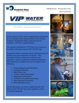 In the summer of 2016, after completing the construction
of a new ground water treatment plant, as the System
Integrator, Wunderlich-Malec proposed and was
awarded a VIP Water implementation.
The solution consisted of a VIP Water Lite License on
one tablet with approximately 300 VIP QR Tags.
Wunderlich-Malec consulted with key plant personnel to
identify areas and components of interest. Then
consulted with the construction contractors and
equipment vendors to gather the required information.
This information included, but was not limited to the
following:
1. Wiring Diagrams and Schematics
2. Equipment Manuals
3. Spare Parts Lists
4. Vendor Contact Information
5. Maintenance Procedures
6. Calibration Procedures and Forms
7. Plant Operation Procedures
8. Plant Operation Forms
All the information was then compiled into the VIP
Software and VIP QR Tags where applied to all the
associated equipment.
VIP WATER – INDIANA MUNICIPALITY
VIP SERVICES – WATER SOLUTION
SUCCESS STORY
 