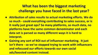 What has been the biggest marketing
challenge you have faced in the last year?
● Attribution of sales results to actual marketing efforts. We do
so much - could everything contributing to sales success, or is
it really just great ops? So many platforms, so much data, no
platforms have the same common denominator and each
data set is parsed so many different ways it is hard to
interpret.
● Gaining any sort of ROI out of influencer marketing. It just
isn’t there - so we’ve stopped trying to work with influencers
and refocused our efforts towards our own social
ads/boosted content instead.
 