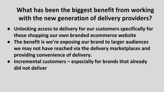 ● Unlocking access to delivery for our customers specifically for
those shopping our own branded ecommerce website
● The benefit is we’re exposing our brand to larger audiences
we may not have reached via the delivery marketplaces and
providing convenience of delivery.
● Incremental customers – especially for brands that already
did not deliver
What has been the biggest benefit from working
with the new generation of delivery providers?
 