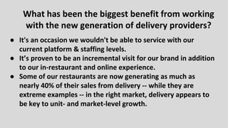 ● It's an occasion we wouldn't be able to service with our
current platform & staffing levels.
● It’s proven to be an incremental visit for our brand in addition
to our in-restaurant and online experience.
● Some of our restaurants are now generating as much as
nearly 40% of their sales from delivery -- while they are
extreme examples -- in the right market, delivery appears to
be key to unit- and market-level growth.
What has been the biggest benefit from working
with the new generation of delivery providers?
 