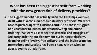 ● The biggest benefit has actually been the hardships we have
dealt with as a consumer of said delivery providers. We were
able to partner up with Lunchbox and use all those struggles
as a consumer to launch our brand new app and online
ordering. We were able to see the setbacks and struggles of
3rd party ordering and fix them for our in-house platform.
Granting online loyalty, free delivery, and the inside scoop on
promotions and specials has been a huge win on winning
guests over to our platform.
What has been the biggest benefit from working
with the new generation of delivery providers?
 