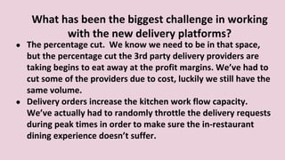 What has been the biggest challenge in working
with the new delivery platforms?
● The percentage cut. We know we need to be in that space,
but the percentage cut the 3rd party delivery providers are
taking begins to eat away at the profit margins. We’ve had to
cut some of the providers due to cost, luckily we still have the
same volume.
● Delivery orders increase the kitchen work flow capacity.
We’ve actually had to randomly throttle the delivery requests
during peak times in order to make sure the in-restaurant
dining experience doesn’t suffer.
 