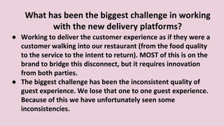 ● Working to deliver the customer experience as if they were a
customer walking into our restaurant (from the food quality
to the service to the intent to return). MOST of this is on the
brand to bridge this disconnect, but it requires innovation
from both parties.
● The biggest challenge has been the inconsistent quality of
guest experience. We lose that one to one guest experience.
Because of this we have unfortunately seen some
inconsistencies.
What has been the biggest challenge in working
with the new delivery platforms?
 