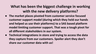 What has been the biggest challenge in working
with the new delivery platforms?
● The market places pivoted from customer service focused
customer support model (during which they held our hands
and helped us use their platforms) to a SAS based platform
model limiting customer support. That was a tough pivot for
all different stakeholders in our system.
● Technical integrations in store and trying to access the data
they capture from our customers. Spoiler alert they don’t
share our customer data with us!
 