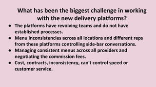 What has been the biggest challenge in working
with the new delivery platforms?
● The platforms have revolving teams and do not have
established processes.
● Menu inconsistencies across all locations and different reps
from these platforms controlling side-bar conversations.
● Managing consistent menus across all providers and
negotiating the commission fees.
● Cost, contracts, inconsistency, can't control speed or
customer service.
 