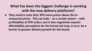 What has been the biggest challenge in working
with the new delivery platforms?
● They need to raise their 3PD menu prices above the in-
restaurant prices. This can help -- to a certain extent -- with
profitability of 3PD orders, but it also negatively impacts
affordability perceptions for the brand and may, in turn, be a
barrier to greater delivery growth for the brand.
 