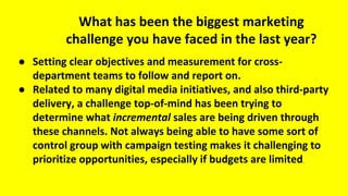 What has been the biggest marketing
challenge you have faced in the last year?
● Setting clear objectives and measurement for cross-
department teams to follow and report on.
● Related to many digital media initiatives, and also third-party
delivery, a challenge top-of-mind has been trying to
determine what incremental sales are being driven through
these channels. Not always being able to have some sort of
control group with campaign testing makes it challenging to
prioritize opportunities, especially if budgets are limited.
 
