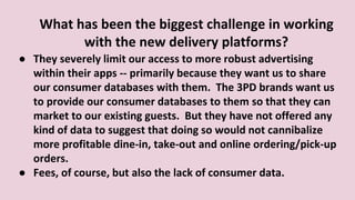 What has been the biggest challenge in working
with the new delivery platforms?
● They severely limit our access to more robust advertising
within their apps -- primarily because they want us to share
our consumer databases with them. The 3PD brands want us
to provide our consumer databases to them so that they can
market to our existing guests. But they have not offered any
kind of data to suggest that doing so would not cannibalize
more profitable dine-in, take-out and online ordering/pick-up
orders.
● Fees, of course, but also the lack of consumer data.
 
