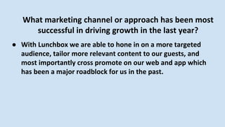 What marketing channel or approach has been most
successful in driving growth in the last year?
● With Lunchbox we are able to hone in on a more targeted
audience, tailor more relevant content to our guests, and
most importantly cross promote on our web and app which
has been a major roadblock for us in the past.
 