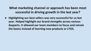 What marketing channel or approach has been most
successful in driving growth in the last year?
● Highlighting our best sellers was very successful for us last
year. Helped highlight our brand strengths across various
dayparts. It allowed our team members to focus and retrain
the basics instead of learning new products or LTOS.
 
