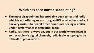 Which has been most disappointing?
● The most disappointing has probably been terrestrial radio
which is not offering us as strong an ROI as all other media. I
am very curious to hear if other brands are seeing a similar
under-performance in terrestrial radio.
● Radio. It's there, always on, but in our world where ROAS is
so trackable via digital channels, radio is always going to be
difficult to prove worth.
 