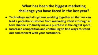 What has been the biggest marketing
challenge you have faced in the last year?
● Technology and all systems working together so that we can
lead a potential customer from marketing efforts through all
tech channels to finally make a purchase in the digital space.
● Increased competition and continuing to find ways to stand
out and connect with your customers.
 