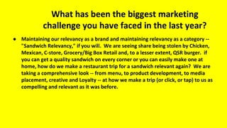 What has been the biggest marketing
challenge you have faced in the last year?
● Maintaining our relevancy as a brand and maintaining relevancy as a category --
"Sandwich Relevancy," if you will. We are seeing share being stolen by Chicken,
Mexican, C-store, Grocery/Big Box Retail and, to a lesser extent, QSR burger. if
you can get a quality sandwich on every corner or you can easily make one at
home, how do we make a restaurant trip for a sandwich relevant again? We are
taking a comprehensive look -- from menu, to product development, to media
placement, creative and Loyalty -- at how we make a trip (or click, or tap) to us as
compelling and relevant as it was before.
 