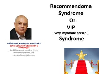 Recommendoma
Syndrome
Or
VIP
(very important person )
Syndrome
Muhammad Muhammad Al Hennawy
Senior Consultant Obstetrician &
Gynacologist
Ras El Bar Central Hospital ,Egypt
mmhennawy.site44.com
www.drhennawy.8m.net
 