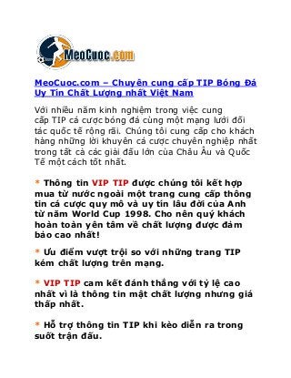 MeoCuoc.com – Chuyên cung cấp TIP Bóng Đá
Uy Tín Chất Lượng nhất Việt Nam
Với nhiều năm kinh nghiệm trong việc cung
cấp TIP cá cược bóng đá cùng một mạng lưới đối
tác quốc tế rộng rãi. Chúng tôi cung cấp cho khách
hàng những lời khuyên cá cược chuyên nghiệp nhất
trong tất cả các giải đấu lớn của Châu Âu và Quốc
Tế một cách tốt nhất.
* Thông tin VIP TIP được chúng tôi kết hợp
mua từ nước ngoài một trang cung cấp thông
tin cá cược quy mô và uy tín lâu đời của Anh
từ năm World Cup 1998. Cho nên quý khách
hoàn toàn yên tâm về chất lượng được đảm
bảo cao nhất!
* Ưu điểm vượt trội so với những trang TIP
kém chất lượng trên mạng.
* VIP TIP cam kết đánh thắng với tỷ lệ cao
nhất vì là thông tin mật chất lượng nhưng giá
thấp nhất.
* Hỗ trợ thông tin TIP khi kèo diễn ra trong
suốt trận đấu.
 
