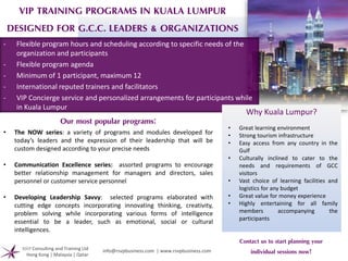 VIP TRAINING PROGRAMS IN KUALA LUMPUR
DESIGNED FOR G.C.C. LEADERS & ORGANIZATIONS
Our most popular programs:
• The NOW series: a variety of programs and modules developed for
today’s leaders and the expression of their leadership that will be
custom designed according to your precise needs
• Communication Excellence series: assorted programs to encourage
better relationship management for managers and directors, sales
personnel or customer service personnel
• Developing Leadership Savvy: selected programs elaborated with
cutting edge concepts incorporating innovating thinking, creativity,
problem solving while incorporating various forms of intelligence
essential to be a leader, such as emotional, social or cultural
intelligences.
- Flexible program hours and scheduling according to specific needs of the
organization and participants
- Flexible program agenda
- Minimum of 1 participant, maximum 12
- International reputed trainers and facilitators
- VIP Concierge service and personalized arrangements for participants while
in Kuala Lumpur
Why Kuala Lumpur?
Contact us to start planning your
individual sessions now!RSVP Consulting and Training Ltd
Hong Kong | Malaysia | Qatar
info@rsvpbusiness.com | www.rsvpbusiness.com
• Great learning environment
• Strong tourism infrastructure
• Easy access from any country in the
Gulf
• Culturally inclined to cater to the
needs and requirements of GCC
visitors
• Vast choice of learning facilities and
logistics for any budget
• Great value for money experience
• Highly entertaining for all family
members accompanying the
participants
 