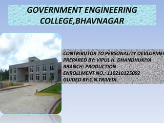GOVERNMENT ENGINEERING 
COLLEGE,BHAVNAGAR 
CONTRIBUTOR TO PERSONALITY DEVLOPMENT 
PREPARED BY: VIPUL H. DHANDHUKIYA 
BRANCH: PRODUCTION 
ENROLLMENT NO.: 110210125092 
GUIDED BY:C.N.TRIVEDI. 
 