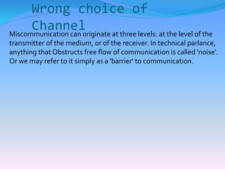 Wrong choice of 
Channel 
Miscommunication can originate at three levels: at the level of the 
transmitter of the medium, or of the receiver. In technical parlance, 
anything that Obstructs free flow of communication is called 'noise'. 
Or we may refer to it simply as a 'barrier' to communication. 
 