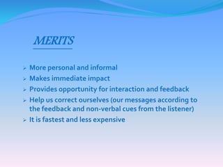 MERITS 
 More personal and informal 
 Makes immediate impact 
 Provides opportunity for interaction and feedback 
 Help us correct ourselves (our messages according to 
the feedback and non-verbal cues from the listener) 
 It is fastest and less expensive 
 