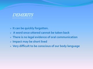DEMERITS 
 It can be quickly forgotten. 
 A word once uttered cannot be taken back 
 There is no legal evidence of oral communication 
 Impact may be short lived 
 Very difficult to be conscious of our body language 
 