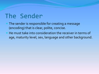 The Sender 
 The sender is responsible for creating a message 
(encoding) that is clear, polite, concise. 
 He must take into consideration the receiver in terms of 
age, maturity level, sex, language and other background. 
 