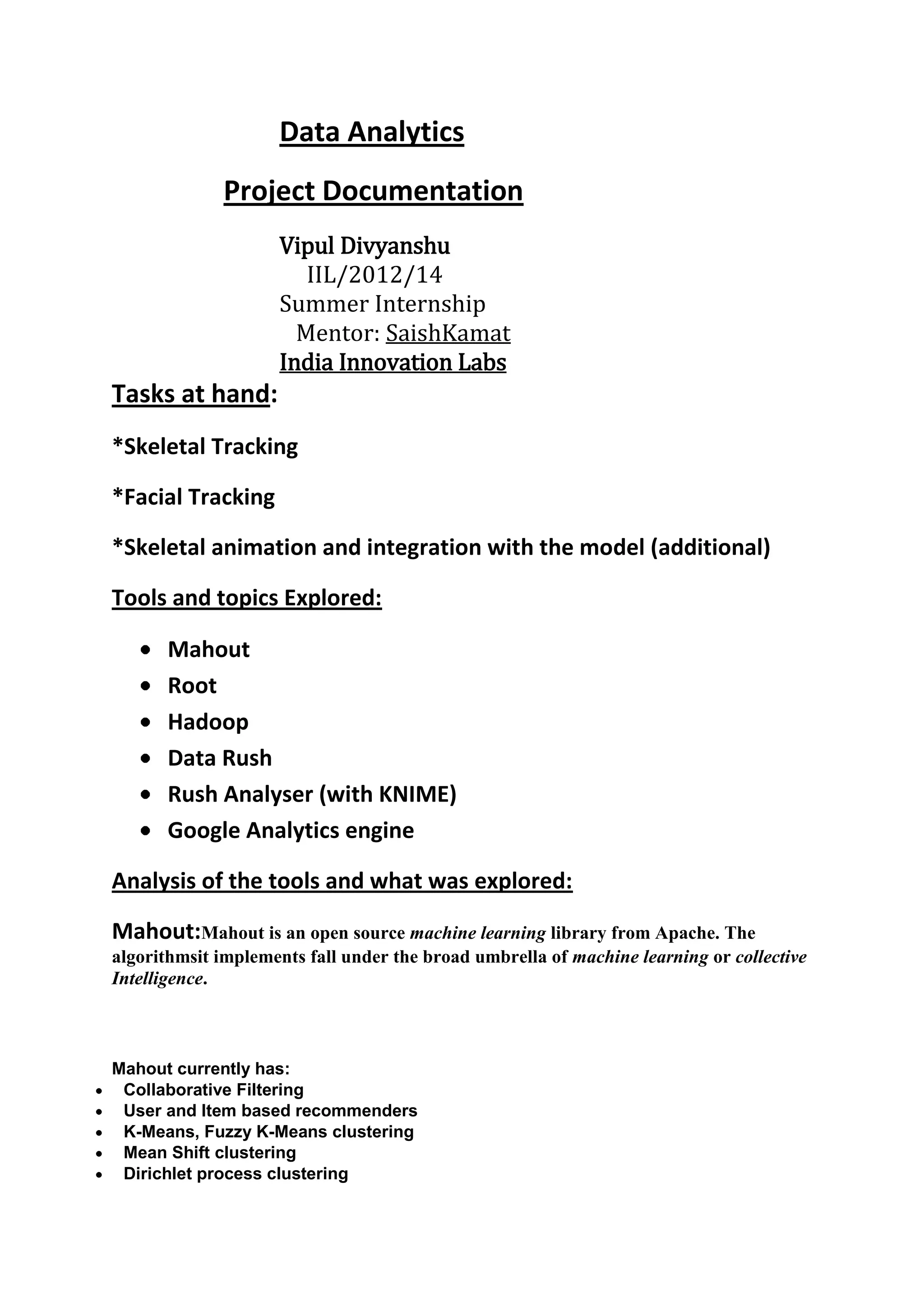Data Analytics
             Project Documentation
                    Vipul Divyanshu
                       IIL/2012/14
                    Summer Internship
                      Mentor: Saish Kamat
                    India Innovation Labs
Tasks at hand:
*Data Analytics on a Medium Size Data Base

*Building an Recommender Engine for products

Tools and topics Explored:

      Mahout
      Root
      Hadoop
      Data Rush
      Rush Analyser (with KNIME)
      Google Analytics engine

Analysis of the tools and what was explored:

Mahout:Mahout is an open source machine learning library from Apache. The
algorithmsit implements fall under the broad umbrella of machine learning or collective
Intelligence.



Mahout currently has:
 Collaborative Filtering
 User and Item based recommenders
 K-Means, Fuzzy K-Means clustering
 Mean Shift clustering
 Dirichlet process clustering
 Latent Dirichlet Allocation
 Singular value decomposition
 