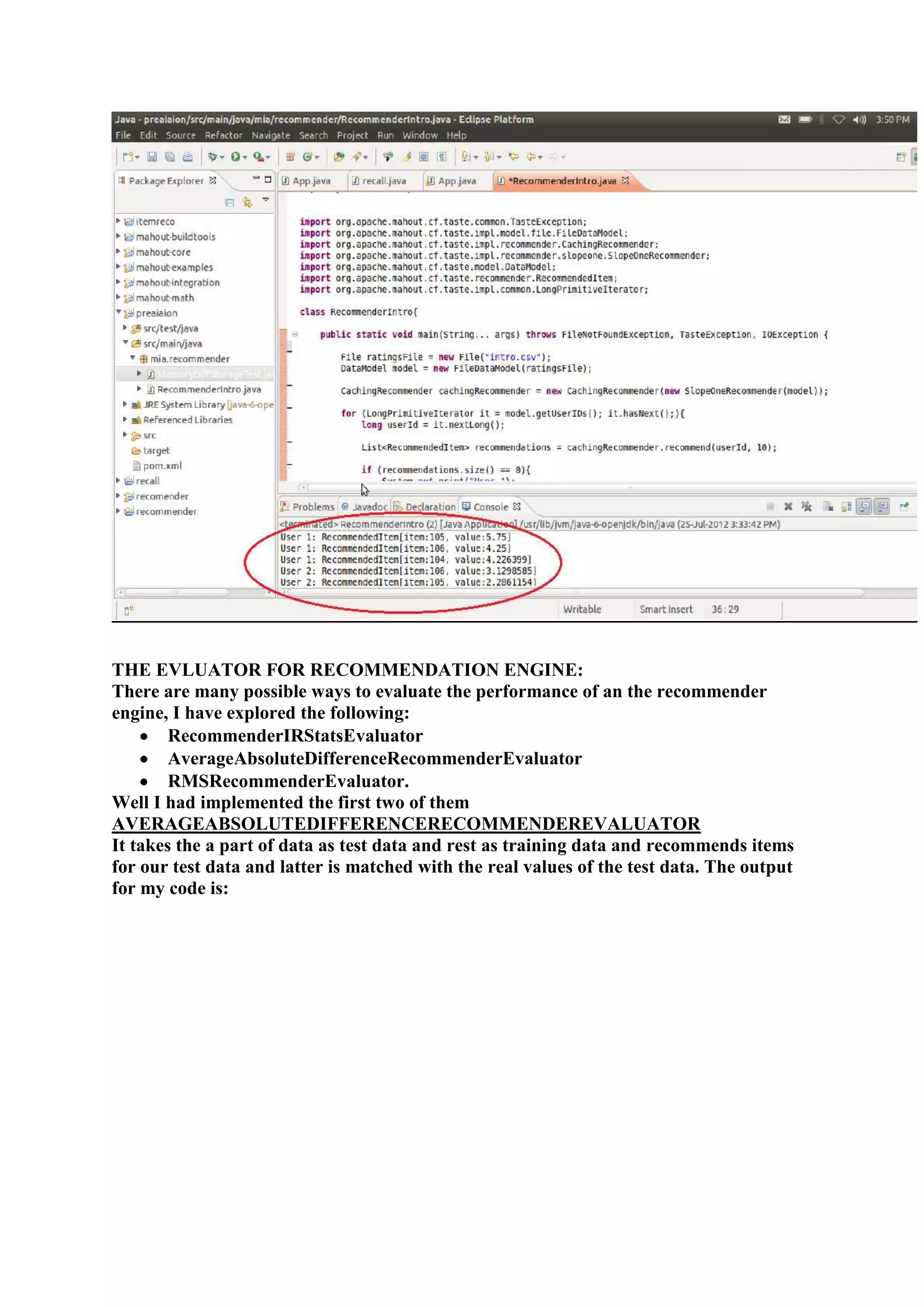 THE EVLUATOR FOR RECOMMENDATION ENGINE:
There are many possible ways to evaluate the performance of an the recommender
engine, I have explored the following:
        RecommenderIRStatsEvaluator
        AverageAbsoluteDifferenceRecommenderEvaluator
        RMSRecommenderEvaluator.
Well I had implemented the first two of them
AVERAGEABSOLUTEDIFFERENCERECOMMENDEREVALUATOR
It takes the a part of data as test data and rest as training data and recommends items
for our test data and latter is matched with the real values of the test data. The output
for my code is:
 