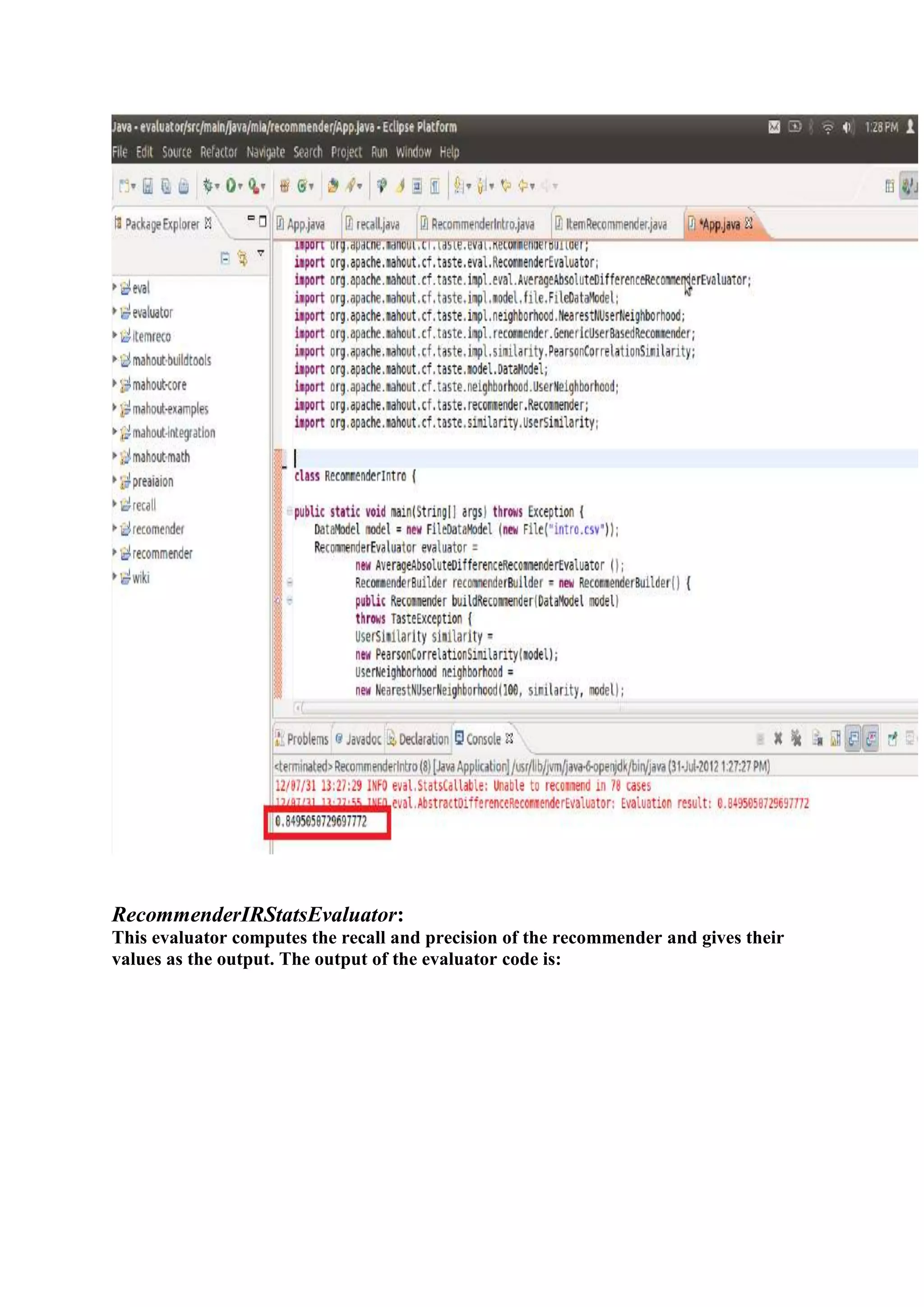 RecommenderIRStatsEvaluator:
This evaluator computes the recall and precision of the recommender and gives their
values as the output. The output of the evaluator code is:
 