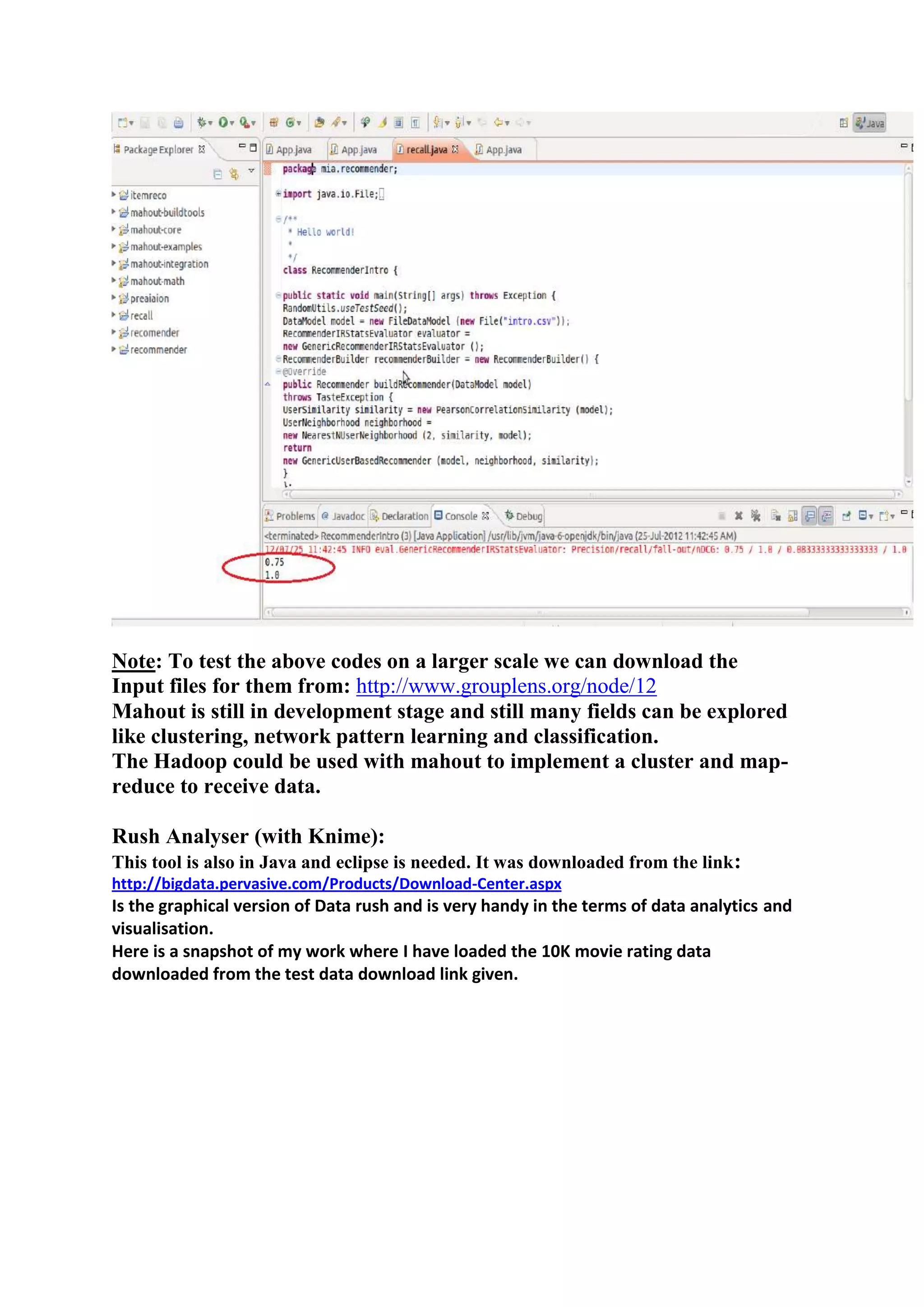 Note: To test the above codes on a larger scale we can download the
Input files for them from: http://www.grouplens.org/node/12
Mahout is still in development stage and still many fields can be explored
like clustering, network pattern learning and classification.
The Hadoop could be used with mahout to implement a cluster and map-
reduce to receive data.

Rush Analyser (with Knime):
This tool is also in Java and eclipse is needed. It was downloaded from the link :
http://bigdata.pervasive.com/Products/Download-Center.aspx
Is the graphical version of Data rush and is very handy in the terms of data analytics and
visualisation.
Here is a snapshot of my work where I have loaded the 10K movie rating data
downloaded from the test data download link given.
 