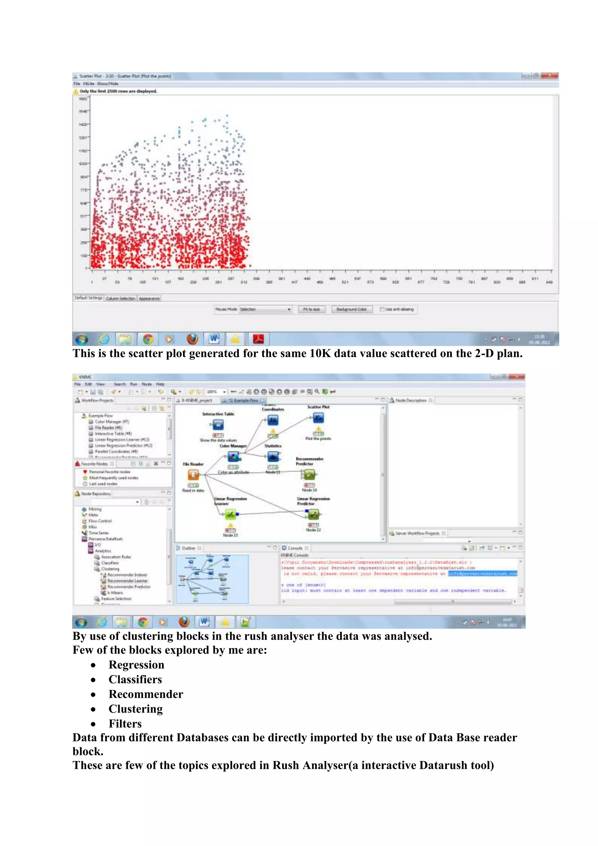 This is the scatter plot generated for the same 10K data value scattered on the 2-D plan.




By use of clustering blocks in the rush analyser the data was analysed.
Few of the blocks explored by me are:
       Regression
       Classifiers
       Recommender
       Clustering
       Filters
Data from different Databases can be directly imported by the use of Data Base reader
block.
These are few of the topics explored in Rush Analyser(a interactive Datarush tool)
 