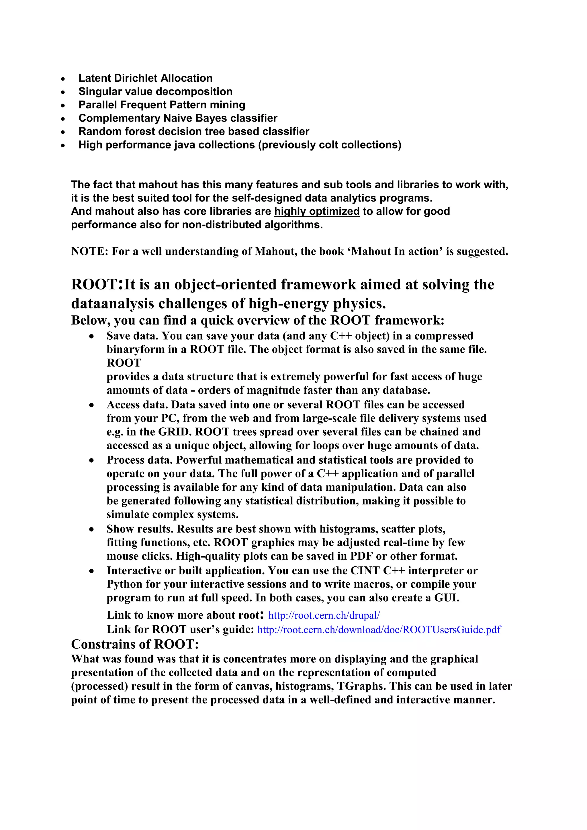 Parallel Frequent Pattern mining
 Complementary Naive Bayes classifier
 Random forest decision tree based classifier
 High performance java collections (previously colt collections)


The fact that mahout has this many features and sub tools and libraries to work with,
it is the best suited tool for the self-designed data analytics programs.
And mahout also has core libraries are highly optimized to allow for good
performance also for non-distributed algorithms.

NOTE: For a well understanding of Mahout, the book ‗Mahout In action‘ is suggested.

ROOT:It is an object-oriented framework aimed at solving the
dataanalysis challenges of high-energy physics.
Below, you can find a quick overview of the ROOT framework:
       Save data. You can save your data (and any C++ object) in a compressed
       binaryform in a ROOT file. The object format is also saved in the same file.
       ROOT
       provides a data structure that is extremely powerful for fast access of huge
       amounts of data - orders of magnitude faster than any database.
       Access data. Data saved into one or several ROOT files can be accessed
       from your PC, from the web and from large-scale file delivery systems used
       e.g. in the GRID. ROOT trees spread over several files can be chained and
       accessed as a unique object, allowing for loops over huge amounts of data.
       Process data. Powerful mathematical and statistical tools are provided to
       operate on your data. The full power of a C++ application and of parallel
       processing is available for any kind of data manipulation. Data can also
       be generated following any statistical distribution, making it possible to
       simulate complex systems.
       Show results. Results are best shown with histograms, scatter plots,
       fitting functions, etc. ROOT graphics may be adjusted real-time by few
       mouse clicks. High-quality plots can be saved in PDF or other format.
       Interactive or built application. You can use the CINT C++ interpreter or
       Python for your interactive sessions and to write macros, or compile your
       program to run at full speed. In both cases, you can also create a GUI.
       Link to know more about root: http://root.cern.ch/drupal/
       Link for ROOT user‘s guide: http://root.cern.ch/download/doc/ROOTUsersGuide.pdf
Constrains of ROOT:
What was found was that it is concentrates more on displaying and the graphical
presentation of the collected data and on the representation of computed
(processed) result in the form of canvas, histograms, TGraphs. This can be used in later
point of time to present the processed data in a well-defined and interactive manner.
 