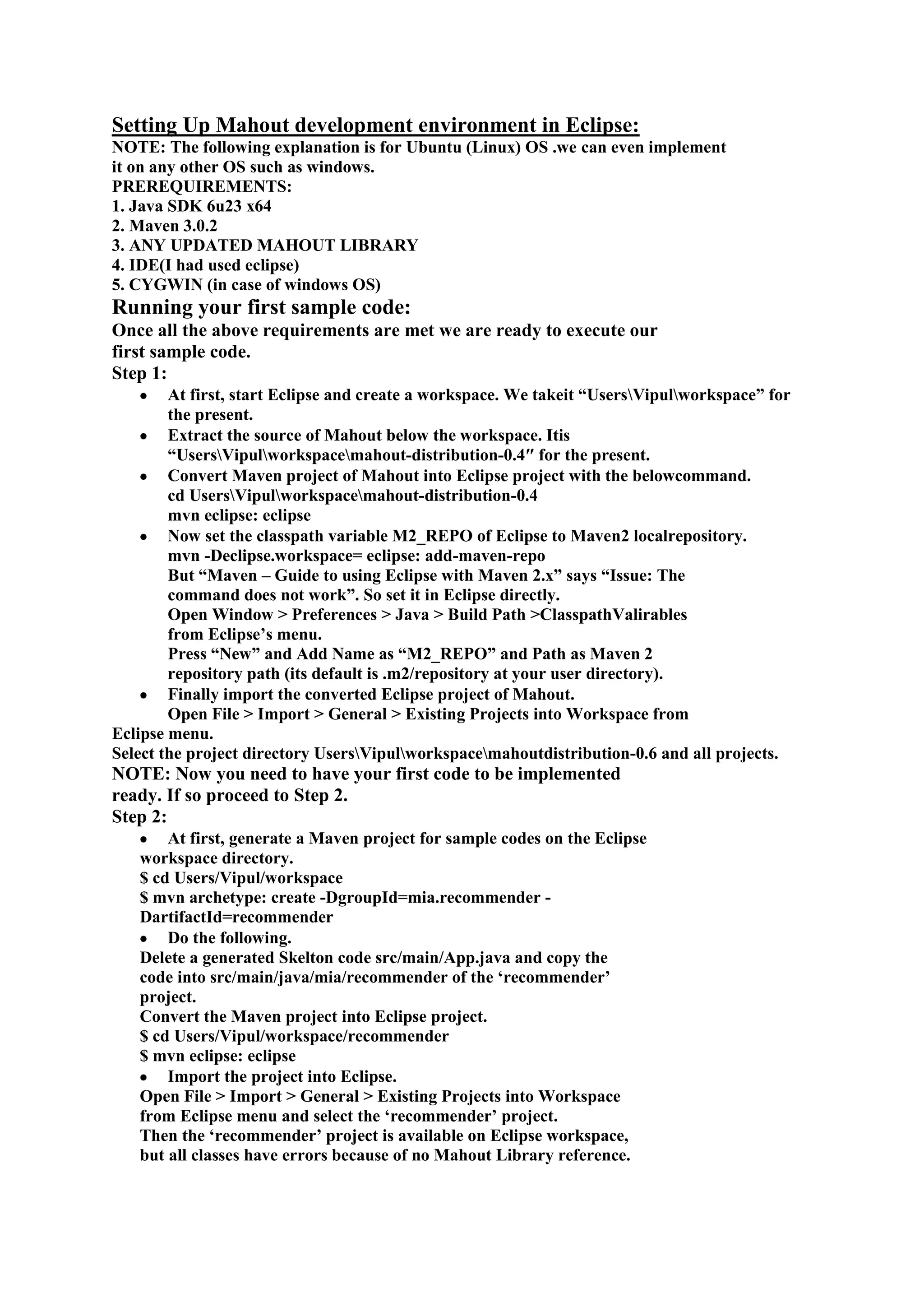 Setting Up Mahout development environment in Eclipse:
NOTE: The following explanation is for Ubuntu (Linux) OS .we can even implement
it on any other OS such as windows.
PREREQUIREMENTS:
1. Java SDK 6u23 x64
2. Maven 3.0.2
3. ANY UPDATED MAHOUT LIBRARY
4. IDE(I had used eclipse)
5. CYGWIN (in case of windows OS)
Running your first sample code:
Once all the above requirements are met we are ready to execute our
first sample code.
Step 1:
        At first, start Eclipse and create a workspace. We takeit ―UsersVipulworkspace‖ for
        the present.
        Extract the source of Mahout below the workspace. Itis
        ―UsersVipulworkspacemahout-distribution-0.4″ for the present.
        Convert Maven project of Mahout into Eclipse project with the belowcommand.
        cd UsersVipulworkspacemahout-distribution-0.4
        mvn eclipse: eclipse
        Now set the classpath variable M2_REPO of Eclipse to Maven2 localrepository.
        mvn -Declipse.workspace= eclipse: add-maven-repo
        But ―Maven – Guide to using Eclipse with Maven 2.x‖ says ―Issue: The
        command does not work‖. So set it in Eclipse directly.
        Open Window > Preferences > Java > Build Path > Classpath Valirables
        from Eclipse‘s menu.
        Press ―New‖ and Add Name as ―M2_REPO‖ and Path as Maven 2
        repository path (its default is .m2/repository at your user directory).
        Finally import the converted Eclipse project of Mahout.
        Open File > Import > General > Existing Projects into Workspace from
Eclipse menu.
Select the project directory UsersVipulworkspacemahoutdistribution-0.6 and all projects.
NOTE: Now you need to have your first code to be implemented
ready. If so proceed to Step 2.
Step 2:
       At first, generate a Maven project for sample codes on the Eclipse
   workspace directory.
   $ cd Users/Vipul/workspace
   $ mvn archetype: create -DgroupId=mia.recommender -
   DartifactId=recommender
       Do the following.
   Delete a generated Skelton code src/main/App.java and copy the
   code into src/main/java/mia/recommender of the ‗recommender‘
   project.
   Convert the Maven project into Eclipse project.
   $ cd Users/Vipul/workspace/recommender
   $ mvn eclipse: eclipse
       Import the project into Eclipse.
   Open File > Import > General > Existing Projects into Workspace
   from Eclipse menu and select the ‗recommender‘ project.
   Then the ‗recommender‘ project is available on Eclipse workspace,
   but all classes have errors because of no Mahout Library reference.
 