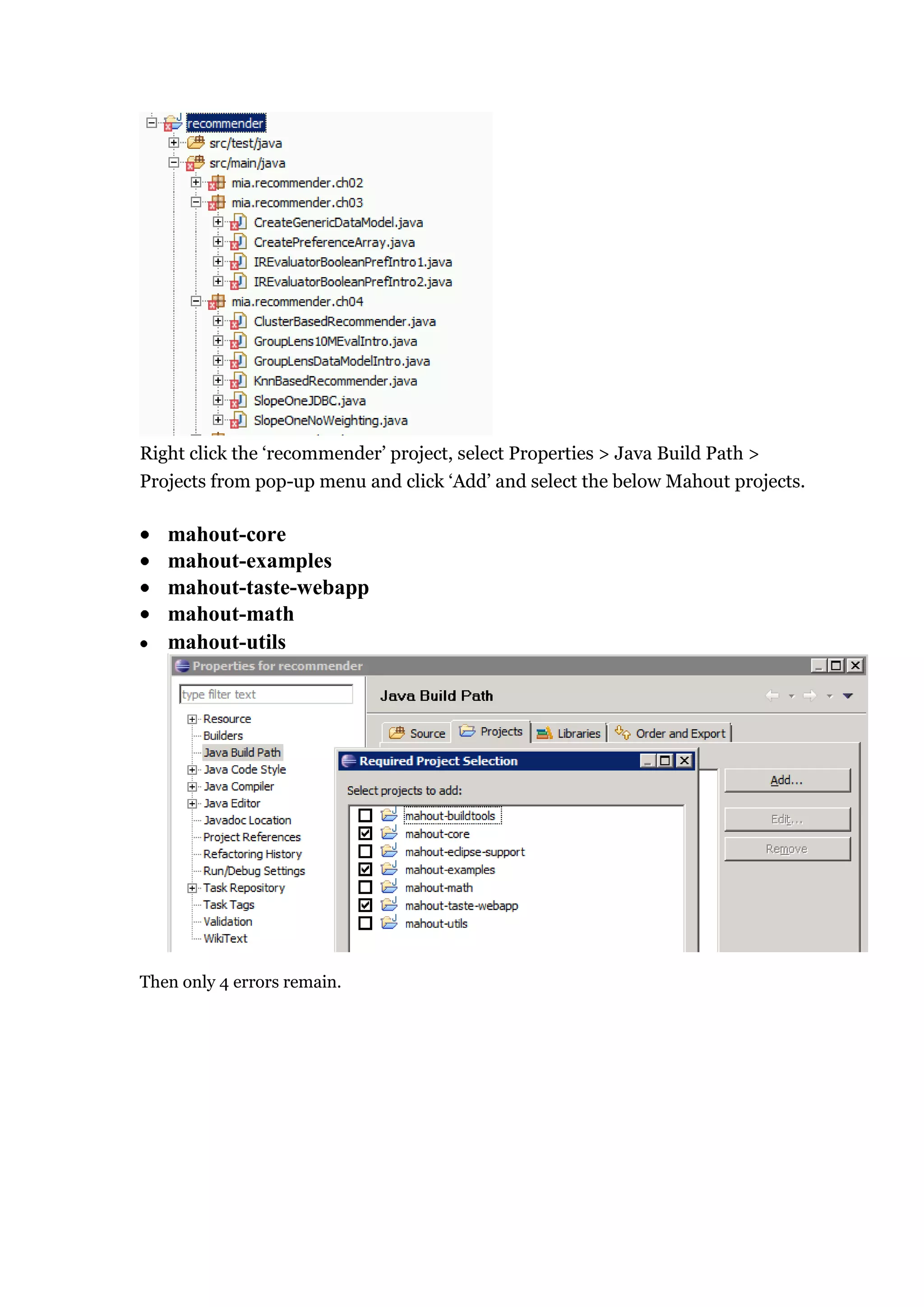 Right click the „recommender‟ project, select Properties > Java Build Path >
Projects from pop-up menu and click „Add‟ and select the below Mahout projects.

   mahout-core
   mahout-examples
   mahout-taste-webapp
   mahout-math
   mahout-utils




Then only 4 errors remain.
 
