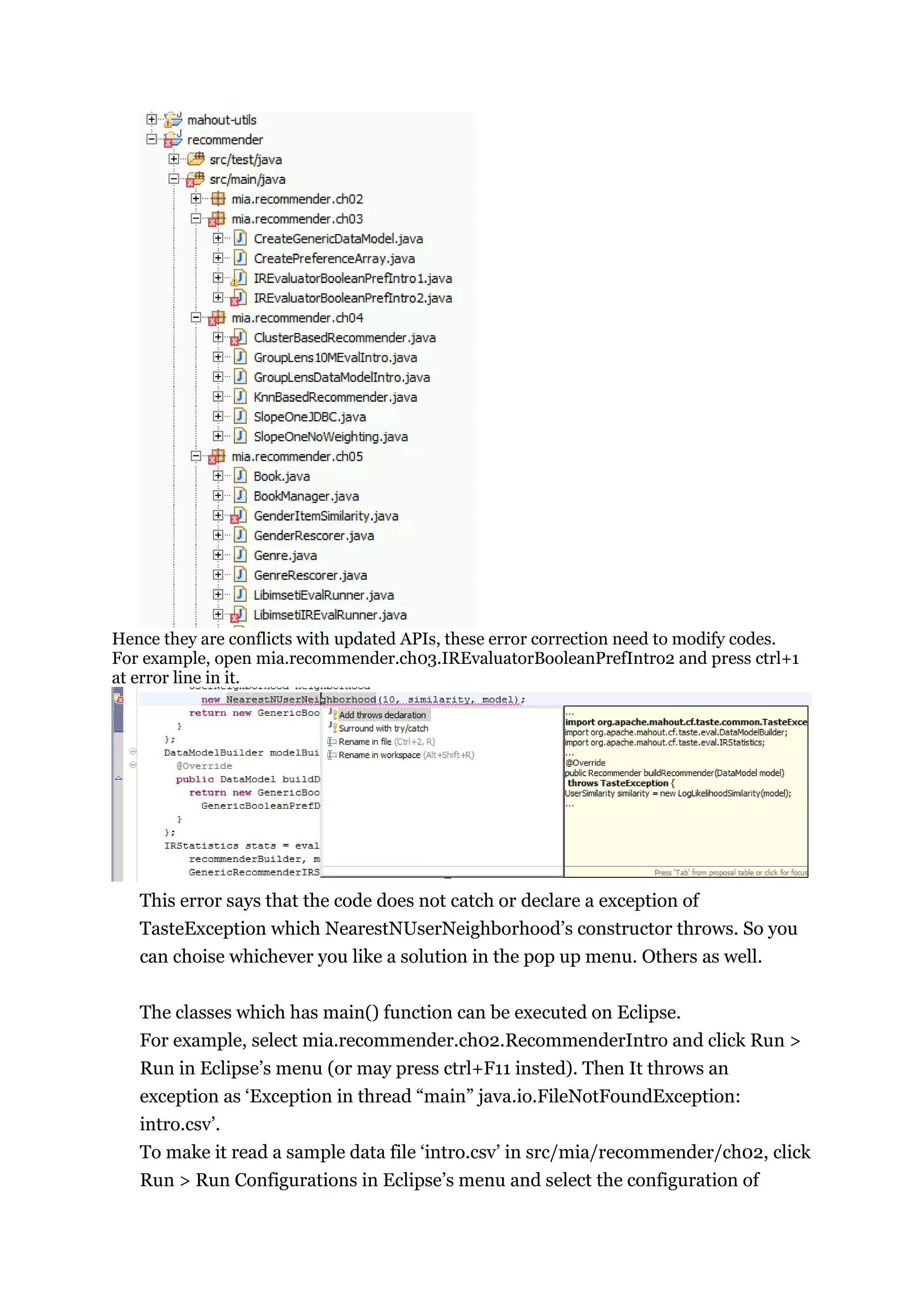 Hence they are conflicts with updated APIs, these error correction need to modify codes.
For example, open mia.recommender.ch03.IREvaluatorBooleanPrefIntro2 and press ctrl+1
at error line in it.




   This error says that the code does not catch or declare a exception of
   TasteException which NearestNUserNeighborhood‟s constructor throws. So you
   can choise whichever you like a solution in the pop up menu. Others as well.


   The classes which has main() function can be executed on Eclipse.
   For example, select mia.recommender.ch02.RecommenderIntro and click Run >
   Run in Eclipse‟s menu (or may press ctrl+F11 insted). Then It throws an
   exception as „Exception in thread “main” java.io.FileNotFoundException:
   intro.csv‟.
   To make it read a sample data file „intro.csv‟ in src/mia/recommender/ch02, click
   Run > Run Configurations in Eclipse‟s menu and select the configuration of
 