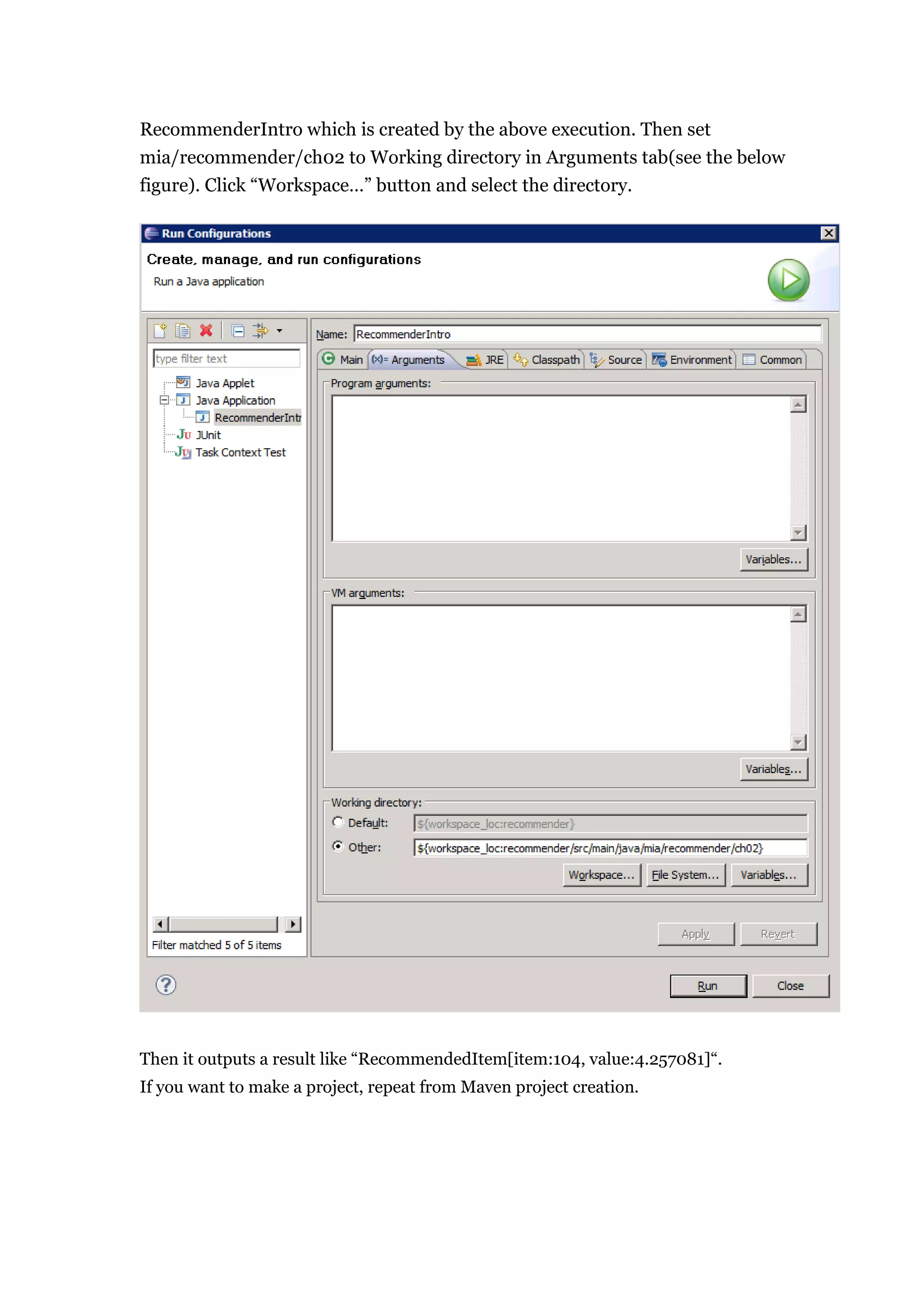 RecommenderIntro which is created by the above execution. Then set
mia/recommender/ch02 to Working directory in Arguments tab(see the below
figure). Click “Workspace…” button and select the directory.




Then it outputs a result like “RecommendedItem[item:104, value:4.257081]“.
If you want to make a project, repeat from Maven project creation.
 
