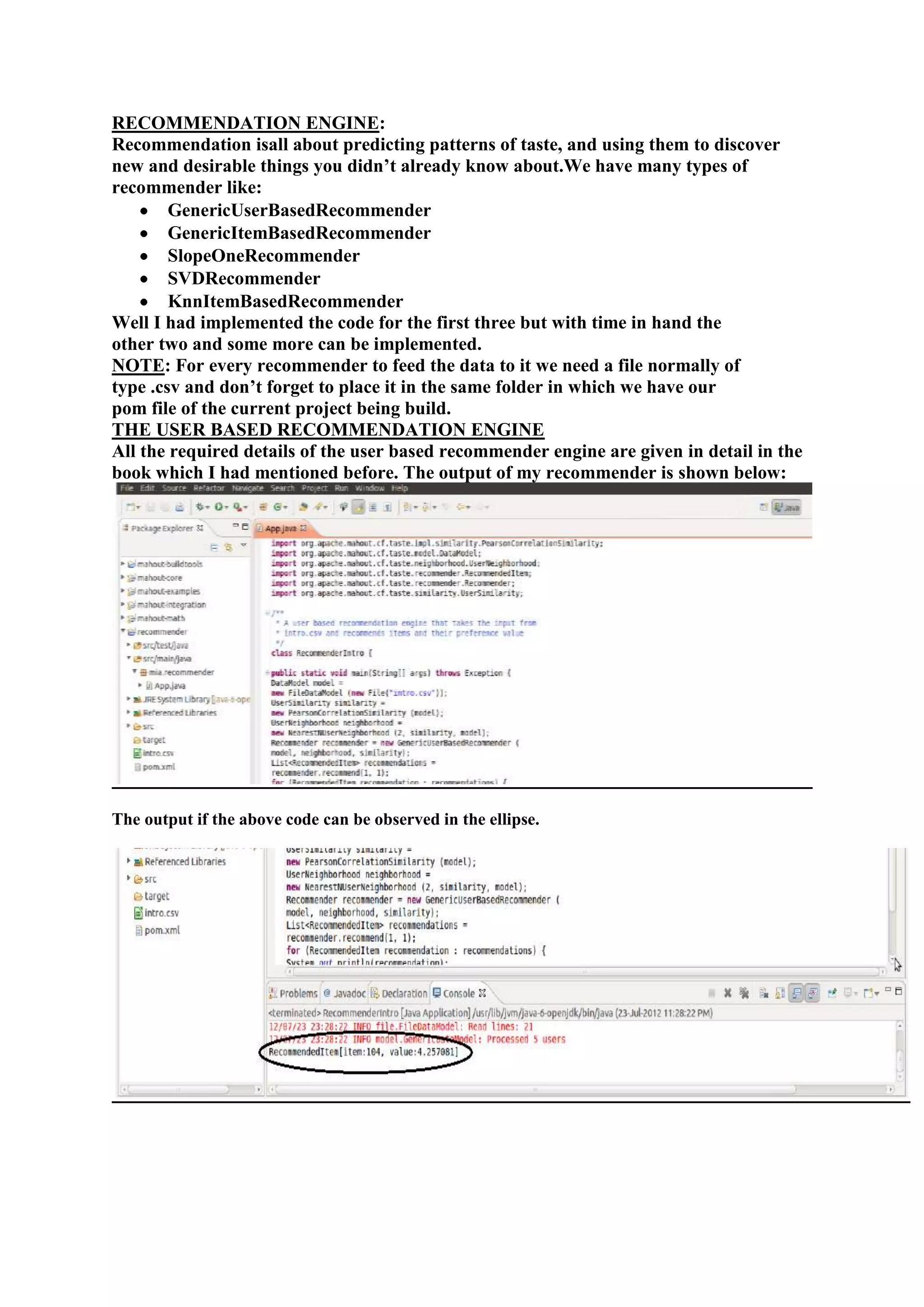 RECOMMENDATION ENGINE:
Recommendation isall about predicting patterns of taste, and using them to discover
new and desirable things you didn‘t already know about.We have many types of
recommender like:
        GenericUserBasedRecommender
        GenericItemBasedRecommender
        SlopeOneRecommender
        SVDRecommender
        KnnItemBasedRecommender
Well I had implemented the code for the first three but with time in hand the
other two and some more can be implemented.
NOTE: For every recommender to feed the data to it we need a file normally of
type .csv and don‘t forget to place it in the same folder in which we have our
pom file of the current project being build.
THE USER BASED RECOMMENDATION ENGINE
All the required details of the user based recommender engine are given in detail in the
book which I had mentioned before. The output of my recommender is shown below:




The output if the above code can be observed in the ellipse.
 