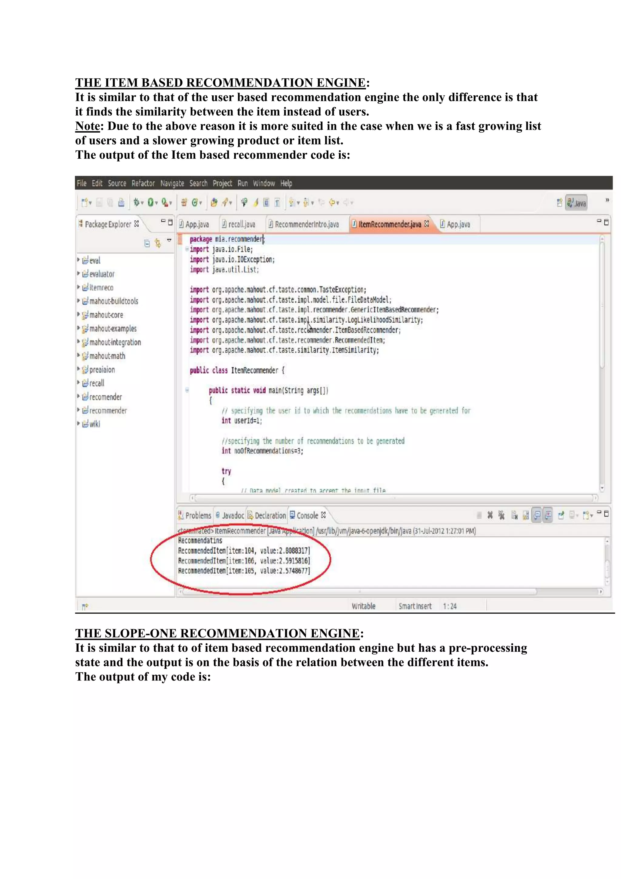 THE ITEM BASED RECOMMENDATION ENGINE:
It is similar to that of the user based recommendation engine the only difference is that
it finds the similarity between the item instead of users.
Note: Due to the above reason it is more suited in the case when we is a fast growing list
of users and a slower growing product or item list.
The output of the Item based recommender code is:




THE SLOPE-ONE RECOMMENDATION ENGINE:
It is similar to that to of item based recommendation engine but has a pre-processing
state and the output is on the basis of the relation between the different items.
The output of my code is:
 