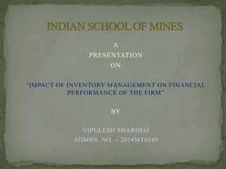 A
PRESENTATION
ON
“IMPACT OF INVENTORY MANAGEMENT ON FINANCIAL
PERFORMANCE OF THE FIRM”
BY
VIPULESH SHARDEO
ADMSN. NO. – 2014MT0349
 