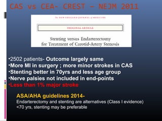 CAS vs CEA- CREST – NEJM 2011
•2502 patients- Outcome largely same
•More MI in surgery ; more minor strokes in CAS
•Stenting better in 70yrs and less age group
•Nerve palsies not included in end-points
•Less than 1% major stroke
ASA/AHA guidelines 2014-
Endarterectomy and stenting are alternatives (Class I evidence)
<70 yrs, stenting may be preferable
 