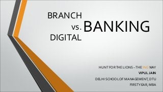 BRANCH 
vs. 
DIGITAL 
BANKING 
HUNT FOR THE LIONS – THE ING WAY 
VIPUL JAIN 
DELHI SCHOOL OF MANAGEMENT, DTU 
FIRST YEAR, MBA 
 