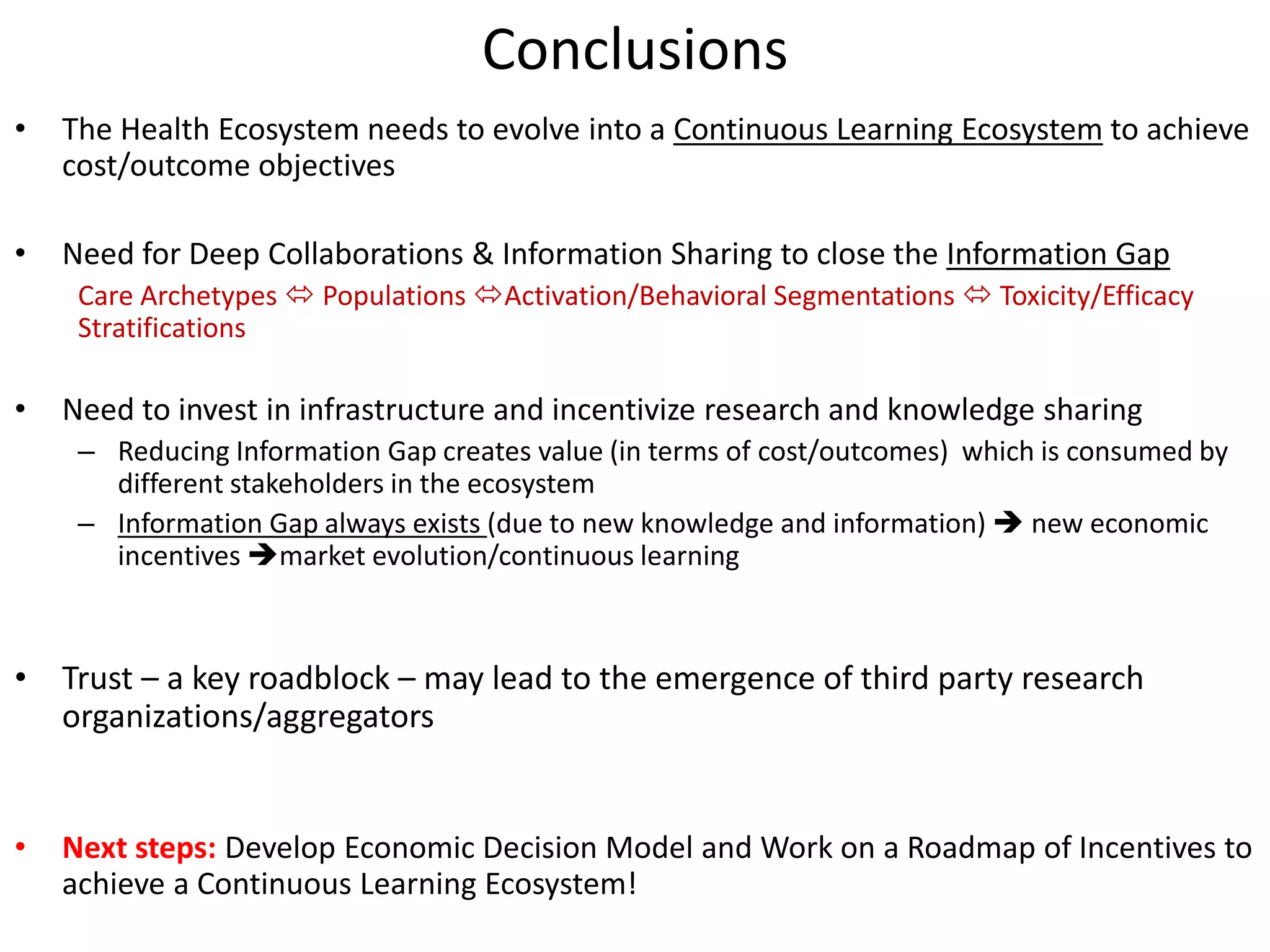 Conclusions
•   The Health Ecosystem needs to evolve into a Continuous Learning Ecosystem to achieve
    cost/outcome objectives

•   Need for Deep Collaborations & Information Sharing to close the Information Gap
     Care Archetypes  Populations Activation/Behavioral Segmentations  Toxicity/Efficacy
     Stratifications

•   Need to invest in infrastructure and incentivize research and knowledge sharing
     – Reducing Information Gap creates value (in terms of cost/outcomes) which is consumed by
       different stakeholders in the ecosystem
     – Information Gap always exists (due to new knowledge and information)  new economic
       incentives market evolution/continuous learning



• Trust – a key roadblock – may lead to the emergence of third party research
  organizations/aggregators


•   Next steps: Develop Economic Decision Model and Work on a Roadmap of Incentives to
    achieve a Continuous Learning Ecosystem!
 
