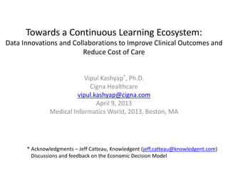 Towards a Continuous Learning Ecosystem:
Data Innovations and Collaborations to Improve Clinical Outcomes and
                        Reduce Cost of Care


                            Vipul Kashyap*, Ph.D.
                              Cigna Healthcare
                         vipul.kashyap@cigna.com
                                April 9, 2013
               Medical Informatics World, 2013, Boston, MA




      * Acknowledgments – Jeff Catteau, Knowledgent (jeff.catteau@knowledgent.com)
        Discussions and feedback on the Economic Decision Model
 