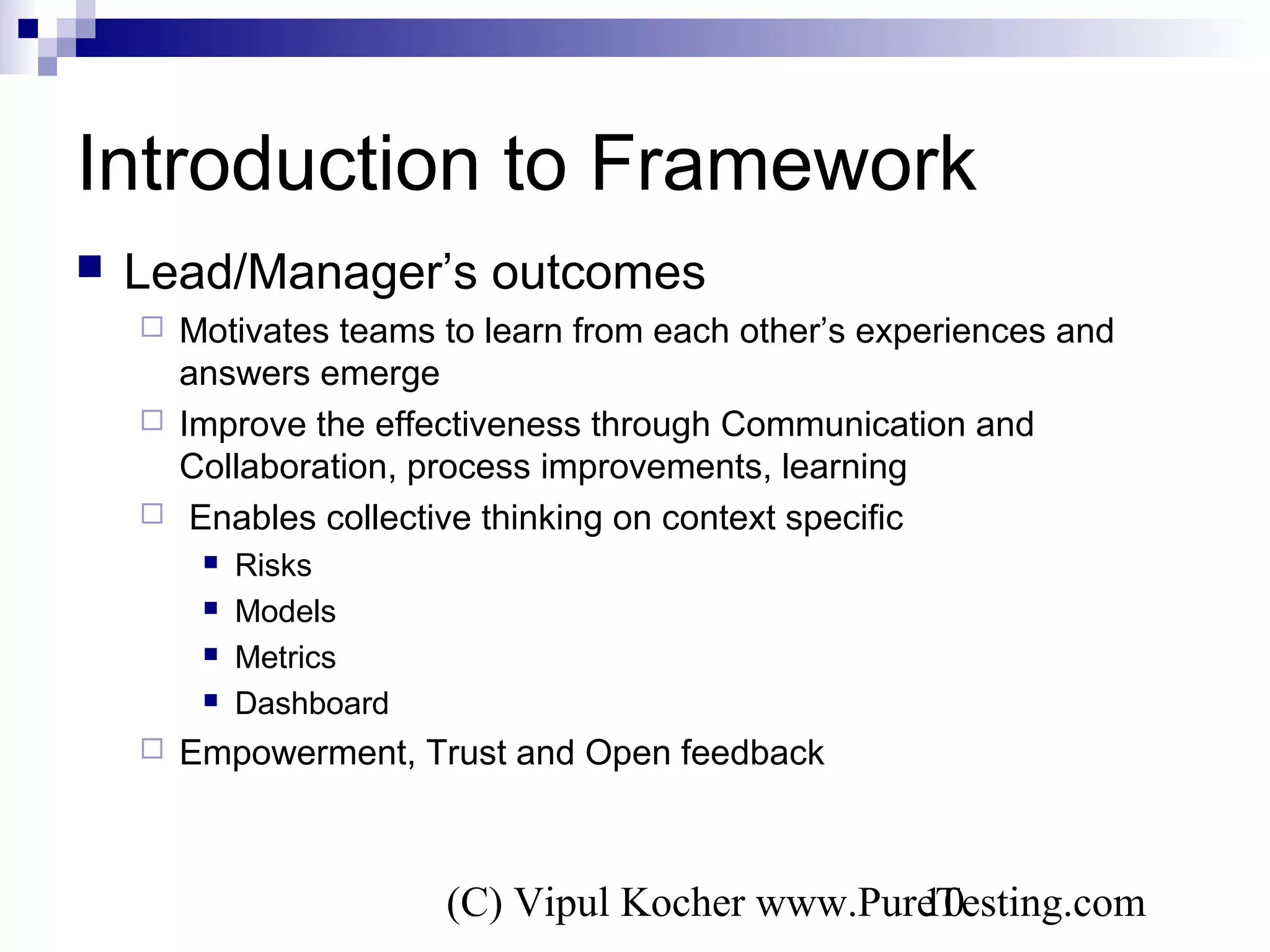 (C) Vipul Kocher www.PureTesting.com10
Introduction to Framework
 Lead/Manager’s outcomes
 Motivates teams to learn from each other’s experiences and
answers emerge
 Improve the effectiveness through Communication and
Collaboration, process improvements, learning
 Enables collective thinking on context specific
 Risks
 Models
 Metrics
 Dashboard
 Empowerment, Trust and Open feedback
 