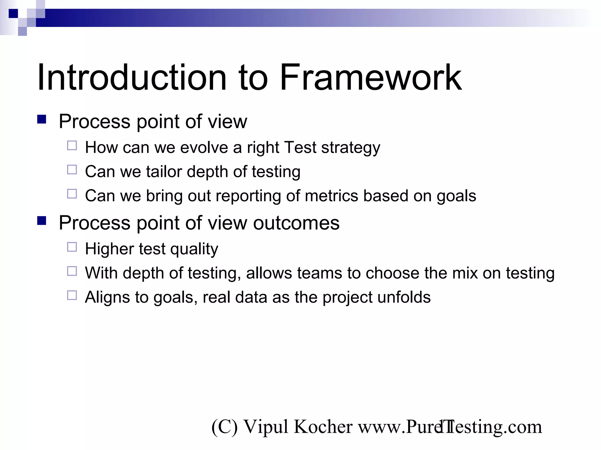 (C) Vipul Kocher www.PureTesting.com11
Introduction to Framework
 Process point of view
 How can we evolve a right Test strategy
 Can we tailor depth of testing
 Can we bring out reporting of metrics based on goals
 Process point of view outcomes
 Higher test quality
 With depth of testing, allows teams to choose the mix on testing
 Aligns to goals, real data as the project unfolds
 