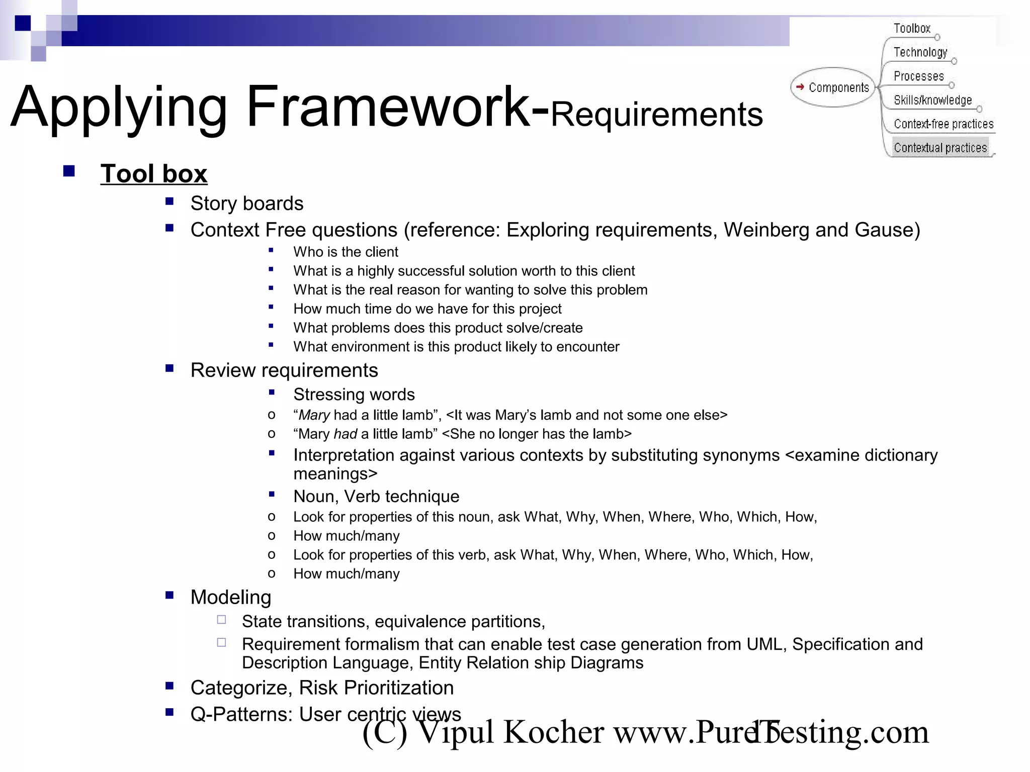 (C) Vipul Kocher www.PureTesting.com15
Applying Framework-Requirements
 Tool box
 Story boards
 Context Free questions (reference: Exploring requirements, Weinberg and Gause)
 Who is the client
 What is a highly successful solution worth to this client
 What is the real reason for wanting to solve this problem
 How much time do we have for this project
 What problems does this product solve/create
 What environment is this product likely to encounter
 Review requirements
 Stressing words
o “Mary had a little lamb”, <It was Mary’s lamb and not some one else>
o “Mary had a little lamb” <She no longer has the lamb>
 Interpretation against various contexts by substituting synonyms <examine dictionary
meanings>
 Noun, Verb technique
o Look for properties of this noun, ask What, Why, When, Where, Who, Which, How,
o How much/many
o Look for properties of this verb, ask What, Why, When, Where, Who, Which, How,
o How much/many
 Modeling
 State transitions, equivalence partitions,
 Requirement formalism that can enable test case generation from UML, Specification and
Description Language, Entity Relation ship Diagrams
 Categorize, Risk Prioritization
 Q-Patterns: User centric views
 