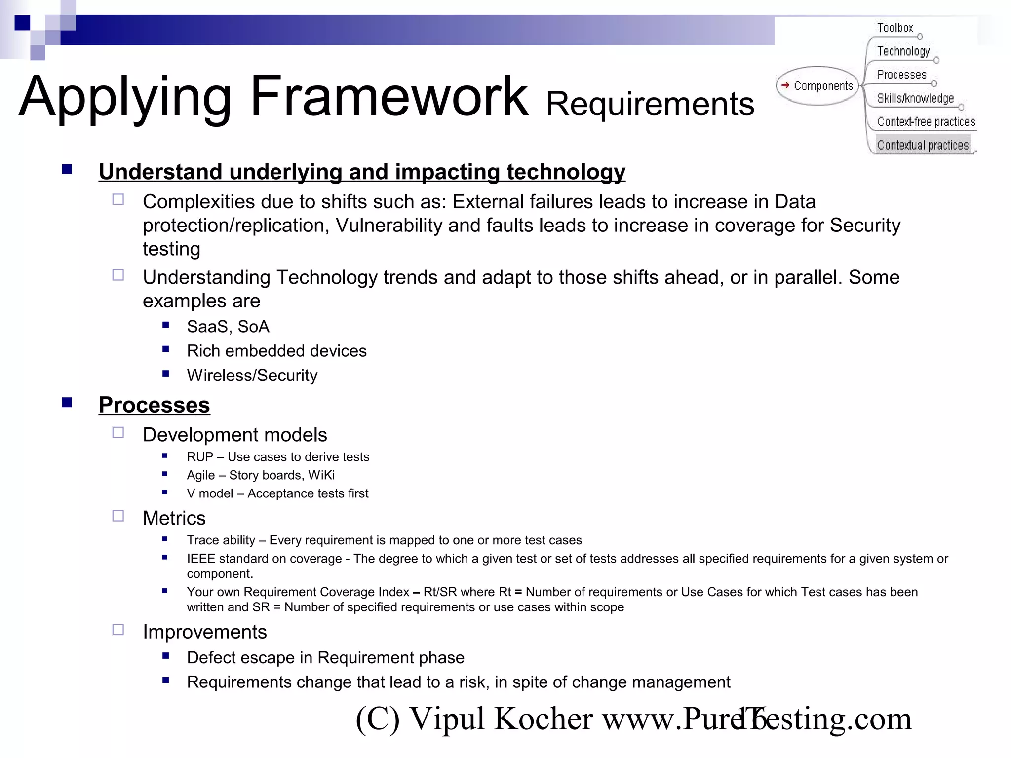 (C) Vipul Kocher www.PureTesting.com16
 Understand underlying and impacting technology
 Complexities due to shifts such as: External failures leads to increase in Data
protection/replication, Vulnerability and faults leads to increase in coverage for Security
testing
 Understanding Technology trends and adapt to those shifts ahead, or in parallel. Some
examples are
 SaaS, SoA
 Rich embedded devices
 Wireless/Security
 Processes
 Development models
 RUP – Use cases to derive tests
 Agile – Story boards, WiKi
 V model – Acceptance tests first
 Metrics
 Trace ability – Every requirement is mapped to one or more test cases
 IEEE standard on coverage - The degree to which a given test or set of tests addresses all specified requirements for a given system or
component.
 Your own Requirement Coverage Index – Rt/SR where Rt = Number of requirements or Use Cases for which Test cases has been
written and SR = Number of specified requirements or use cases within scope
 Improvements
 Defect escape in Requirement phase
 Requirements change that lead to a risk, in spite of change management
Applying Framework Requirements
 