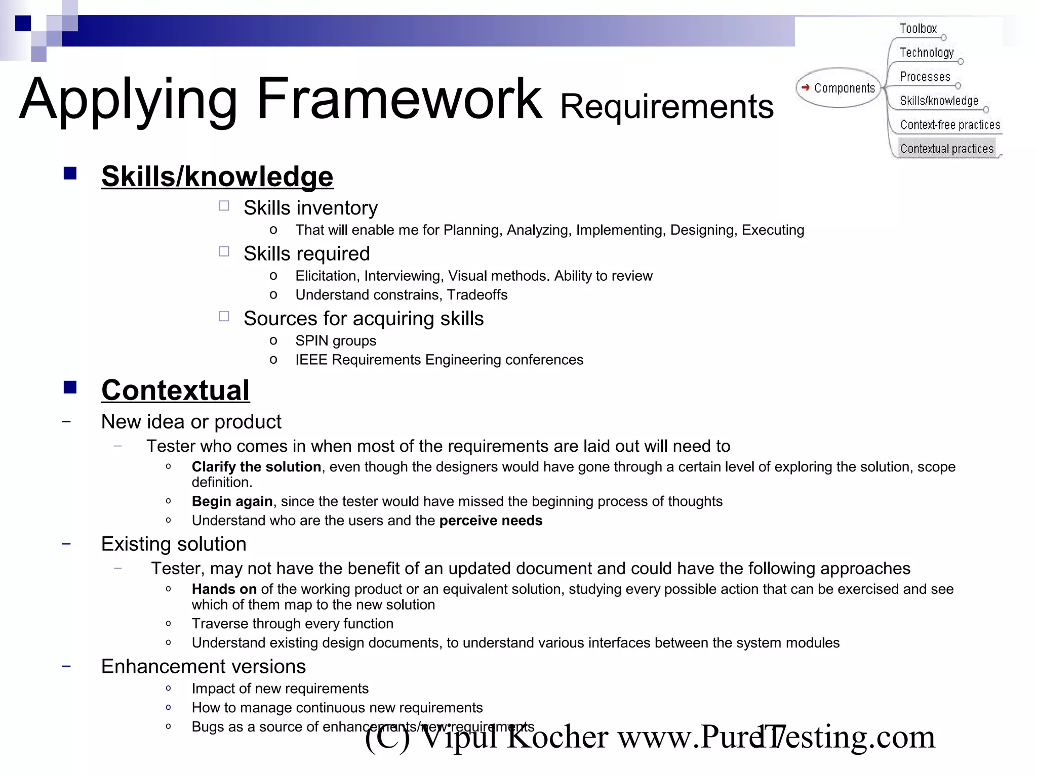 (C) Vipul Kocher www.PureTesting.com17
 Skills/knowledge
 Skills inventory
o That will enable me for Planning, Analyzing, Implementing, Designing, Executing
 Skills required
o Elicitation, Interviewing, Visual methods. Ability to review
o Understand constrains, Tradeoffs
 Sources for acquiring skills
o SPIN groups
o IEEE Requirements Engineering conferences
 Contextual
– New idea or product
– Tester who comes in when most of the requirements are laid out will need to
o Clarify the solution, even though the designers would have gone through a certain level of exploring the solution, scope
definition.
o Begin again, since the tester would have missed the beginning process of thoughts
o Understand who are the users and the perceive needs
– Existing solution
– Tester, may not have the benefit of an updated document and could have the following approaches
o Hands on of the working product or an equivalent solution, studying every possible action that can be exercised and see
which of them map to the new solution
o Traverse through every function
o Understand existing design documents, to understand various interfaces between the system modules
– Enhancement versions
o Impact of new requirements
o How to manage continuous new requirements
o Bugs as a source of enhancements/new requirements
Applying Framework Requirements
 