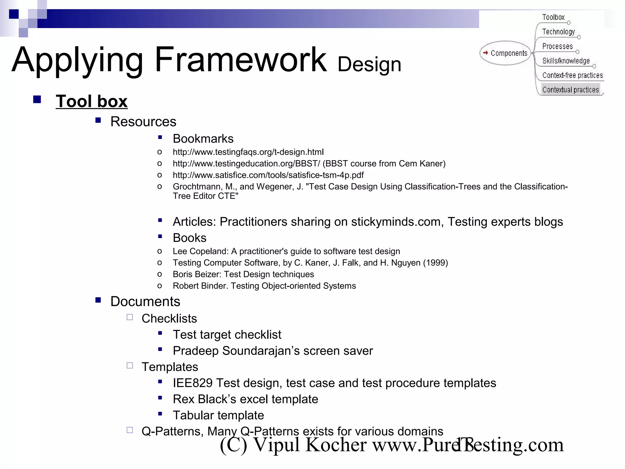 (C) Vipul Kocher www.PureTesting.com18
 Tool box
 Resources
 Bookmarks
o http://www.testingfaqs.org/t-design.html
o http://www.testingeducation.org/BBST/ (BBST course from Cem Kaner)
o http://www.satisfice.com/tools/satisfice-tsm-4p.pdf
o Grochtmann, M., and Wegener, J. "Test Case Design Using Classification-Trees and the Classification-
Tree Editor CTE"
 Articles: Practitioners sharing on stickyminds.com, Testing experts blogs
 Books
o Lee Copeland: A practitioner's guide to software test design
o Testing Computer Software, by C. Kaner, J. Falk, and H. Nguyen (1999)
o Boris Beizer: Test Design techniques
o Robert Binder. Testing Object-oriented Systems
 Documents
 Checklists
 Test target checklist
 Pradeep Soundarajan’s screen saver
 Templates
 IEE829 Test design, test case and test procedure templates
 Rex Black’s excel template
 Tabular template
 Q-Patterns, Many Q-Patterns exists for various domains
Applying Framework Design
 