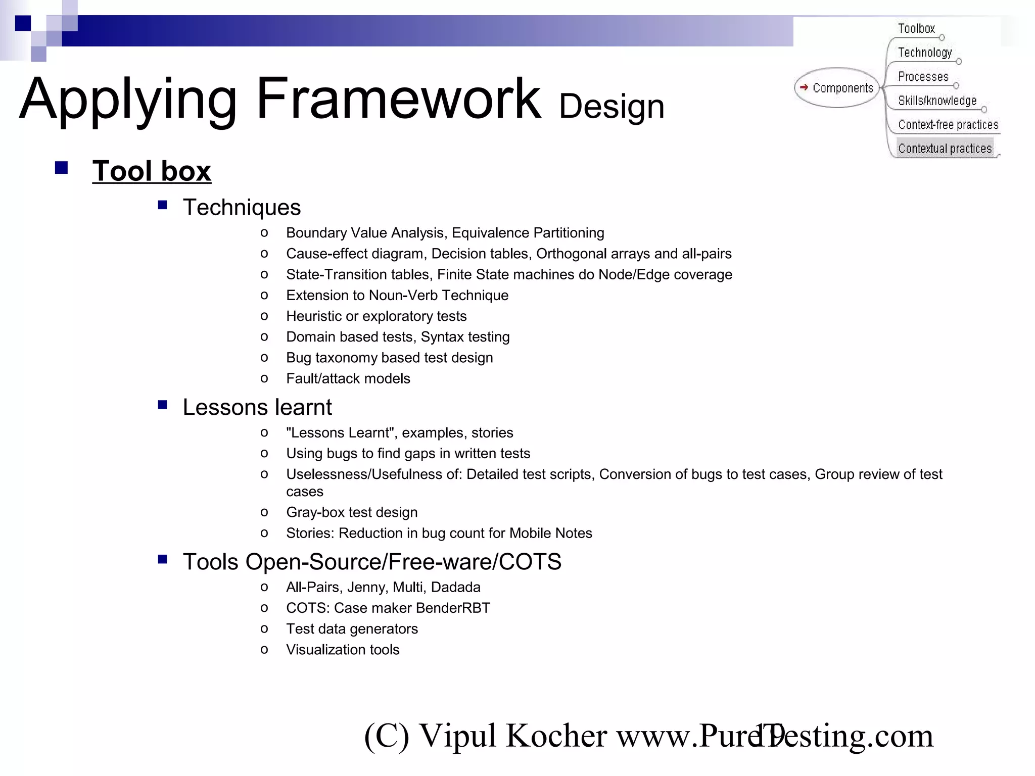 (C) Vipul Kocher www.PureTesting.com19
 Tool box
 Techniques
o Boundary Value Analysis, Equivalence Partitioning
o Cause-effect diagram, Decision tables, Orthogonal arrays and all-pairs
o State-Transition tables, Finite State machines do Node/Edge coverage
o Extension to Noun-Verb Technique
o Heuristic or exploratory tests
o Domain based tests, Syntax testing
o Bug taxonomy based test design
o Fault/attack models
 Lessons learnt
o "Lessons Learnt", examples, stories
o Using bugs to find gaps in written tests
o Uselessness/Usefulness of: Detailed test scripts, Conversion of bugs to test cases, Group review of test
cases
o Gray-box test design
o Stories: Reduction in bug count for Mobile Notes
 Tools Open-Source/Free-ware/COTS
o All-Pairs, Jenny, Multi, Dadada
o COTS: Case maker BenderRBT
o Test data generators
o Visualization tools
Applying Framework Design
 