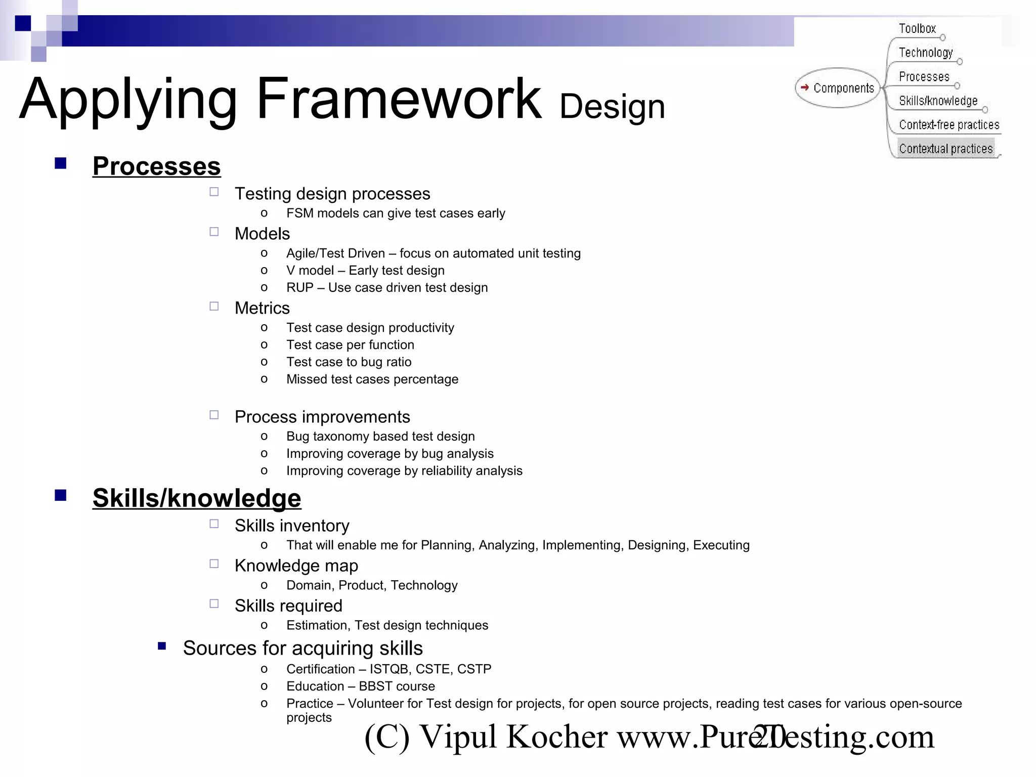 (C) Vipul Kocher www.PureTesting.com20
 Processes
 Testing design processes
o FSM models can give test cases early
 Models
o Agile/Test Driven – focus on automated unit testing
o V model – Early test design
o RUP – Use case driven test design
 Metrics
o Test case design productivity
o Test case per function
o Test case to bug ratio
o Missed test cases percentage
 Process improvements
o Bug taxonomy based test design
o Improving coverage by bug analysis
o Improving coverage by reliability analysis
 Skills/knowledge
 Skills inventory
o That will enable me for Planning, Analyzing, Implementing, Designing, Executing
 Knowledge map
o Domain, Product, Technology
 Skills required
o Estimation, Test design techniques
 Sources for acquiring skills
o Certification – ISTQB, CSTE, CSTP
o Education – BBST course
o Practice – Volunteer for Test design for projects, for open source projects, reading test cases for various open-source
projects
Applying Framework Design
 